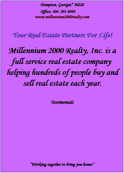 Text Box: Hampton, Georgia* 30228
&nbsp;
Office: 404- 291-6993&nbsp;&nbsp;&nbsp;&nbsp;&nbsp;&nbsp;&nbsp;&nbsp;&nbsp;
www.millennium2000realty.com
&nbsp;
&nbsp;
Your Real Estate Partners For Life!
&nbsp;
Millennium 2000 Realty, Inc. is a full service real estate company&nbsp; helping hundreds of people buy and sell real estate each year.
&nbsp;
&nbsp;
Testimonials
&nbsp;
&nbsp;
&nbsp;
&nbsp;
&nbsp;
&nbsp;
&nbsp;
&nbsp;
&nbsp;
&nbsp;
&nbsp;
�Working together to bring you home!�
