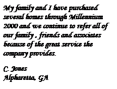 Text Box: My family and I have purchased several homes through Millennium 2000 and we continue to refer all of our family , friends and associates because of the great service the company provides.
&nbsp;
C. Jones
Alpharetta, GA
